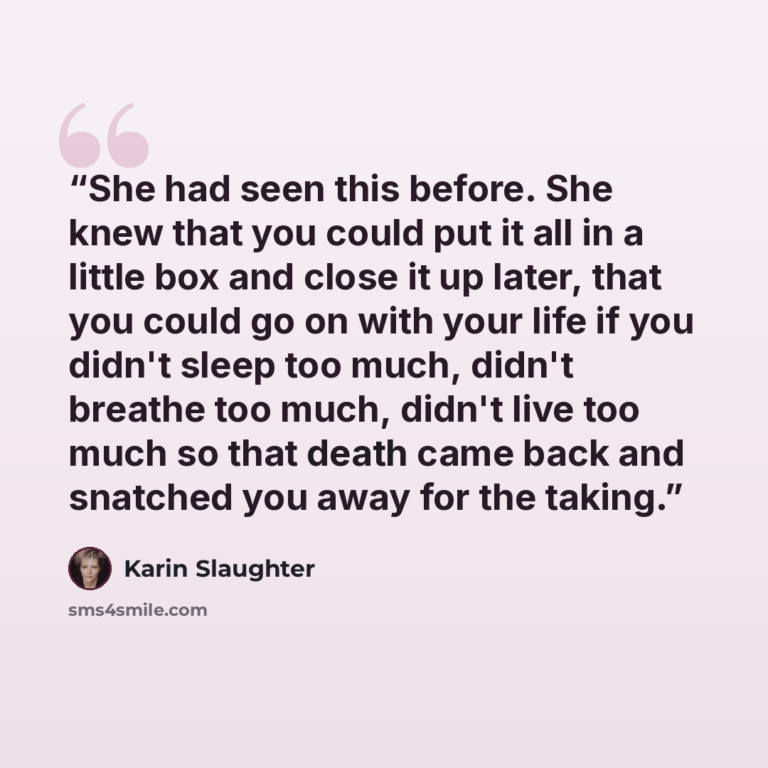 “She had seen this before. She knew that you could put it all in a little box and close it up later, that you could go on with your life if you didn't sleep too much, didn't breathe too much, didn't live too much so that death came back and snatched you away for the taking.” quote by Karin Slaughter