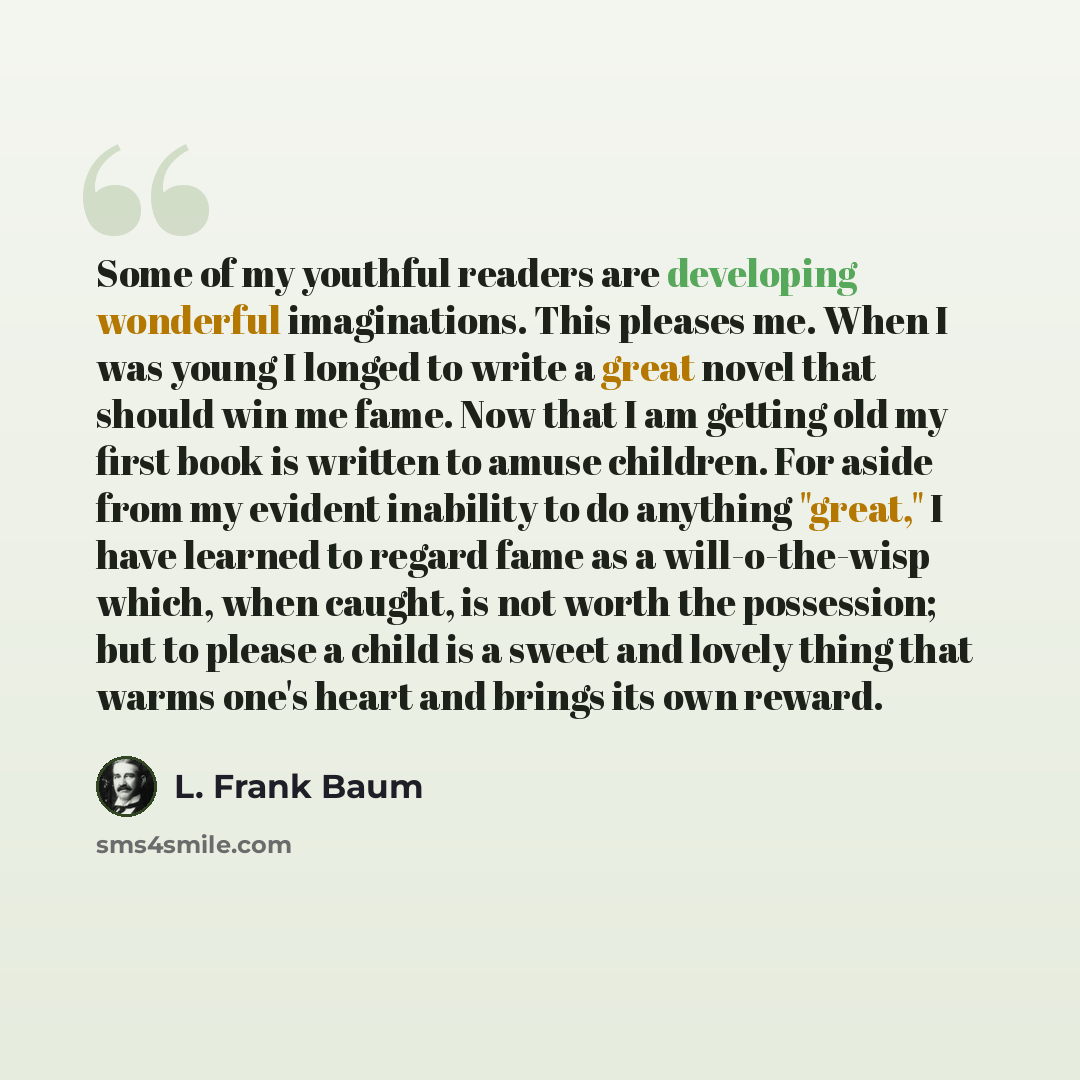 “Some of my youthful readers are developing wonderful imaginations. This pleases me. When I was young I longed to write a great novel that should win me fame. Now that I am getting old my first book is written to amuse children. For aside from my evident inability to do anything "great," I have…” quote by L. Frank Baum