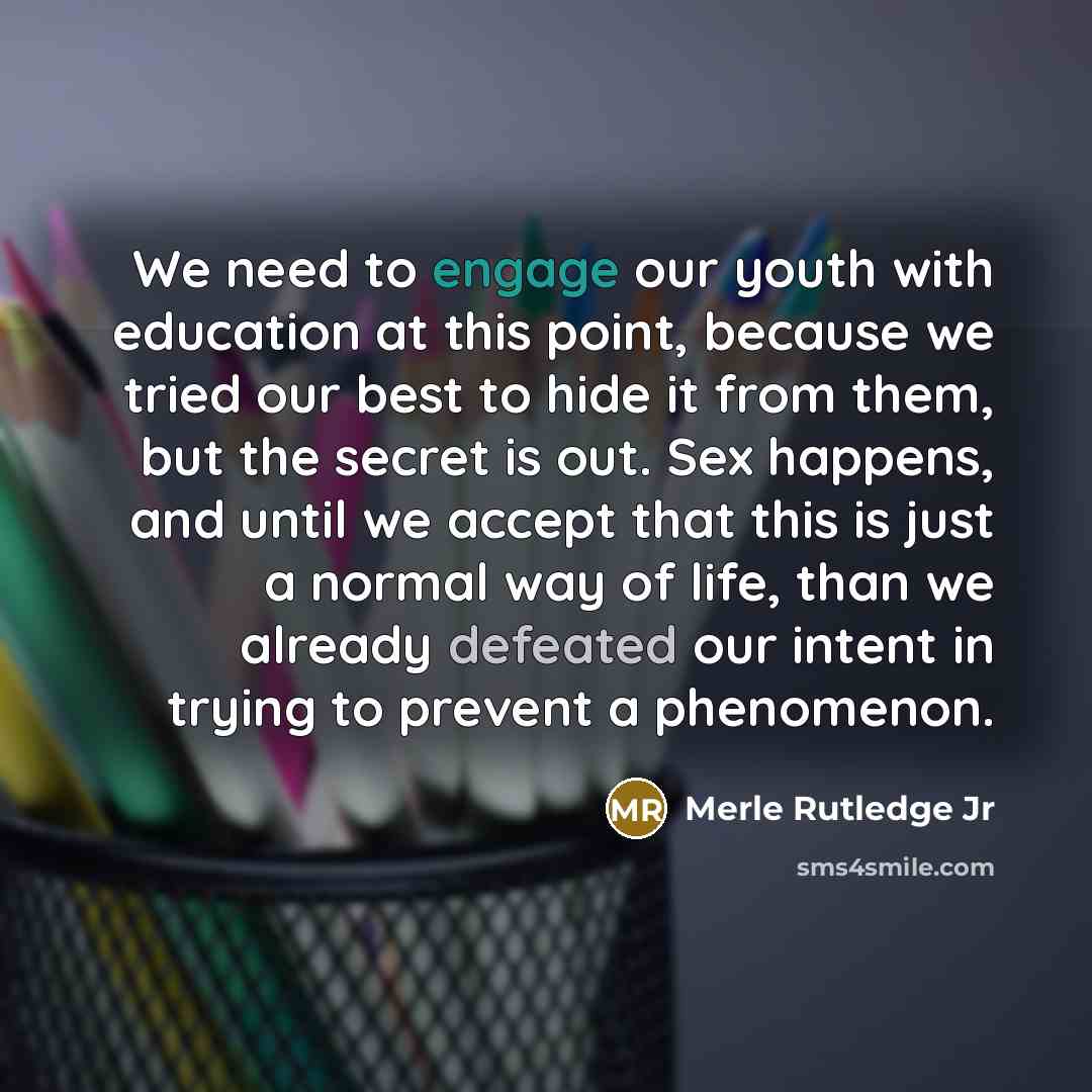 “We need to engage our youth with education at this point, because we tried our best to hide it from them, but the secret is out. Sex happens, and until we accept that this is just a normal way of life, than we already defeated our intent in trying to prevent a phenomenon.” quote by Merle Rutledge Jr