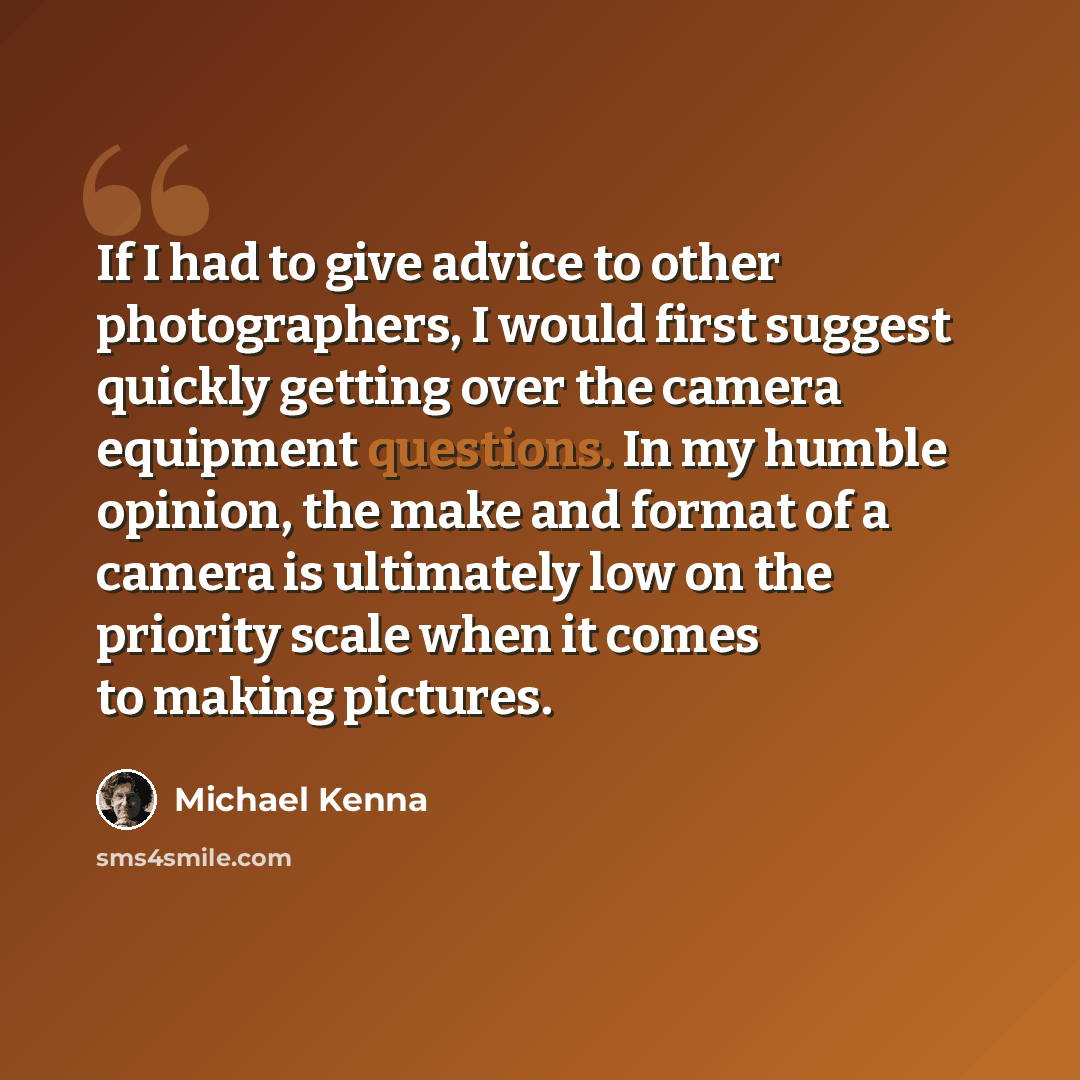 “If I had to give advice to other photographers, I would first suggest quickly getting over the camera equipment questions. In my humble opinion, the make and format of a camera is ultimately low on the priority scale when it comes to making pictures.” quote by Michael Kenna
