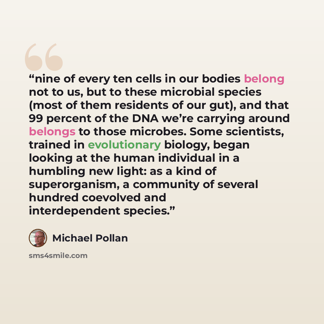 “nine of every ten cells in our bodies belong not to us, but to these microbial species (most of them residents of our gut), and that 99 percent of the DNA we’re carrying around belongs to those microbes. Some scientists, trained in evolutionary biology, began looking at the human individual in a…” quote by Michael Pollan
