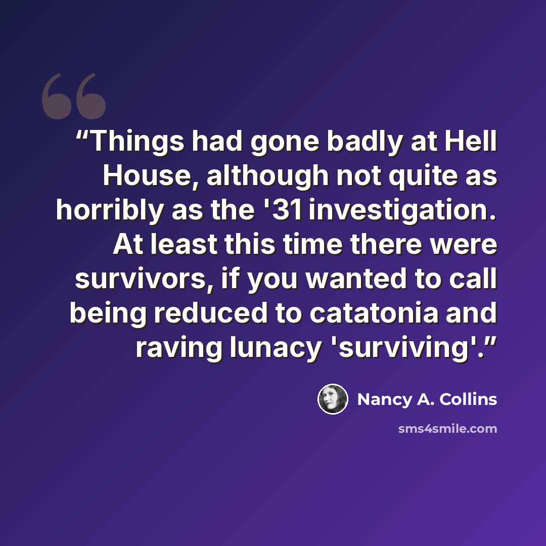 “Things had gone badly at Hell House, although not quite as horribly as the '31 investigation. At least this time there were survivors, if you wanted to call being reduced to catatonia and raving lunacy 'surviving'.” quote by Nancy A. Collins