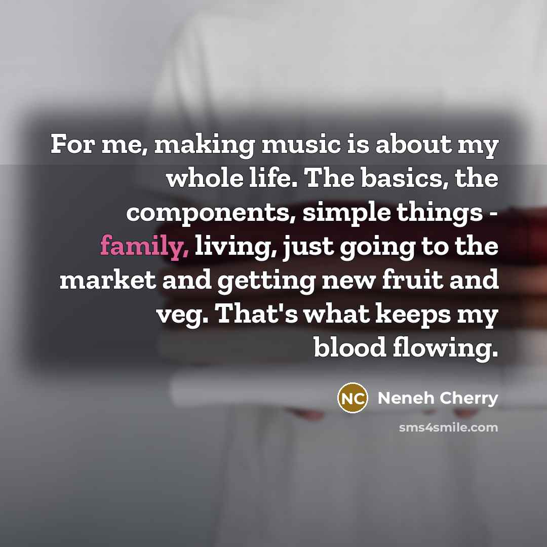 “For me, making music is about my whole life. The basics, the components, simple things - family, living, just going to the market and getting new fruit and veg. That's what keeps my blood flowing.” quote by Neneh Cherry