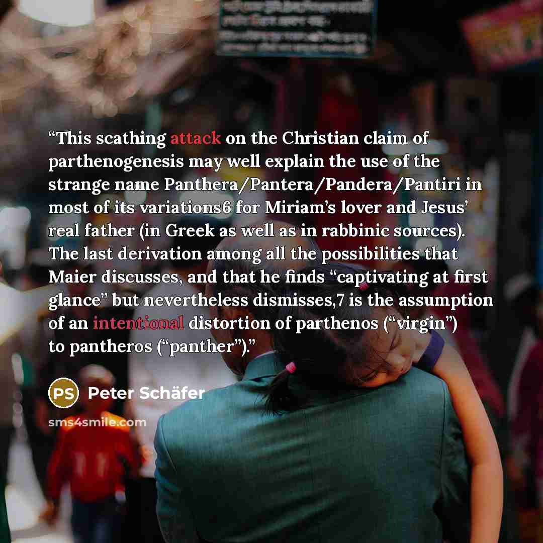“This scathing attack on the Christian claim of parthenogenesis may well explain the use of the strange name Panthera/Pantera/Pandera/Pantiri in most of its variations6 for Miriam’s lover and Jesus’ real father (in Greek as well as in rabbinic sources). The last derivation among all the…” quote by Peter Schäfer