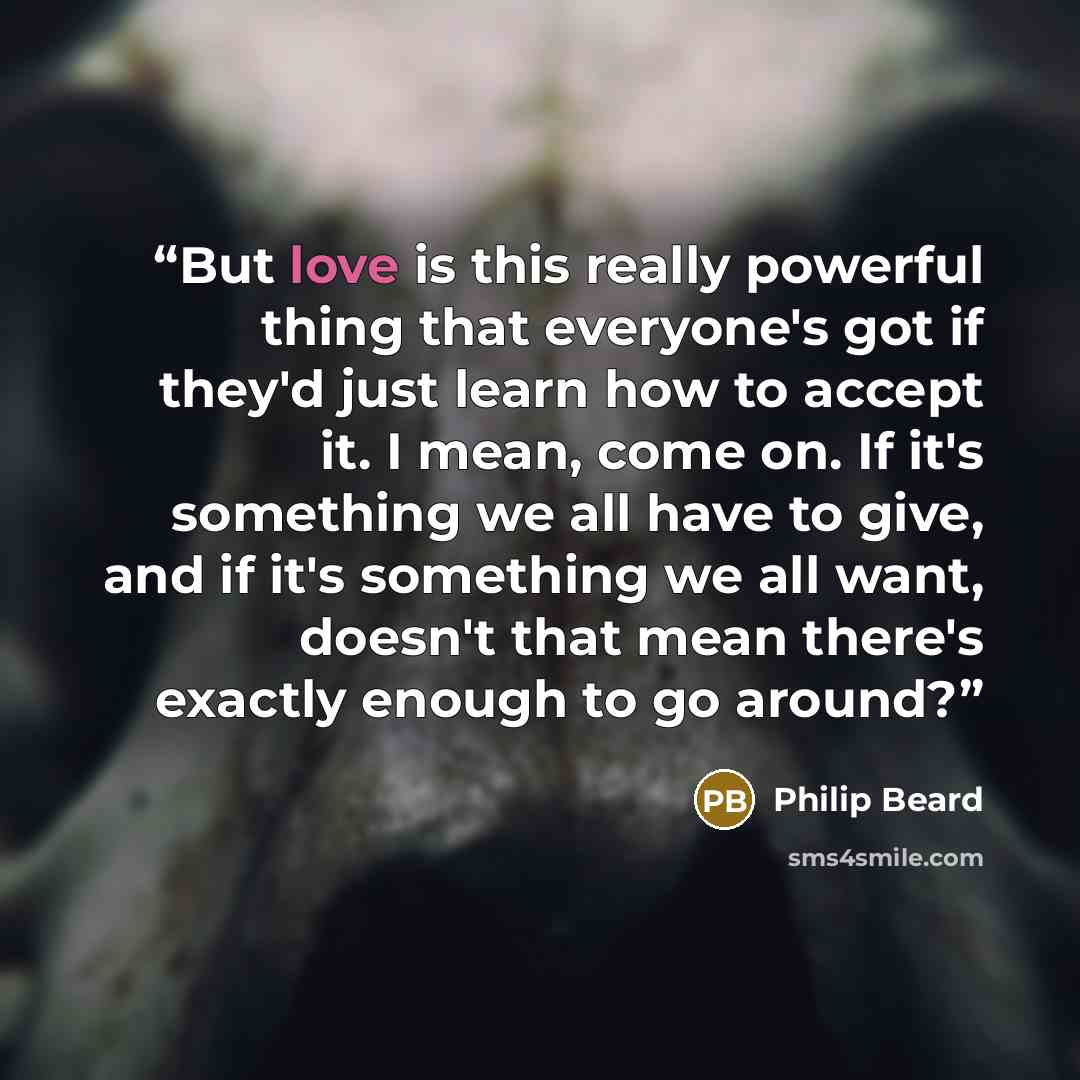 “But love is this really powerful thing that everyone's got if they'd just learn how to accept it. I mean, come on. If it's something we all have to give, and if it's something we all want, doesn't that mean there's exactly enough to go around?” quote by Philip Beard