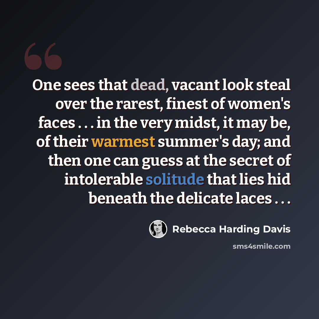 “One sees that dead, vacant look steal over the rarest, finest of women's faces . . . in the very midst, it may be, of their warmest summer's day; and then one can guess at the secret of intolerable solitude that lies hid beneath the delicate laces . . .” quote by Rebecca Harding Davis