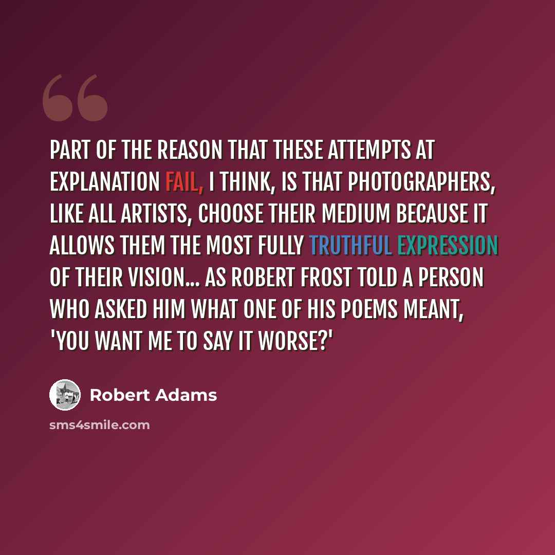 “Part of the reason that these attempts at explanation fail, I think, is that photographers, like all artists, choose their medium because it allows them the most fully truthful expression of their vision... as Robert Frost told a person who asked him what one of his poems meant, 'You want me to…” quote by Robert Adams