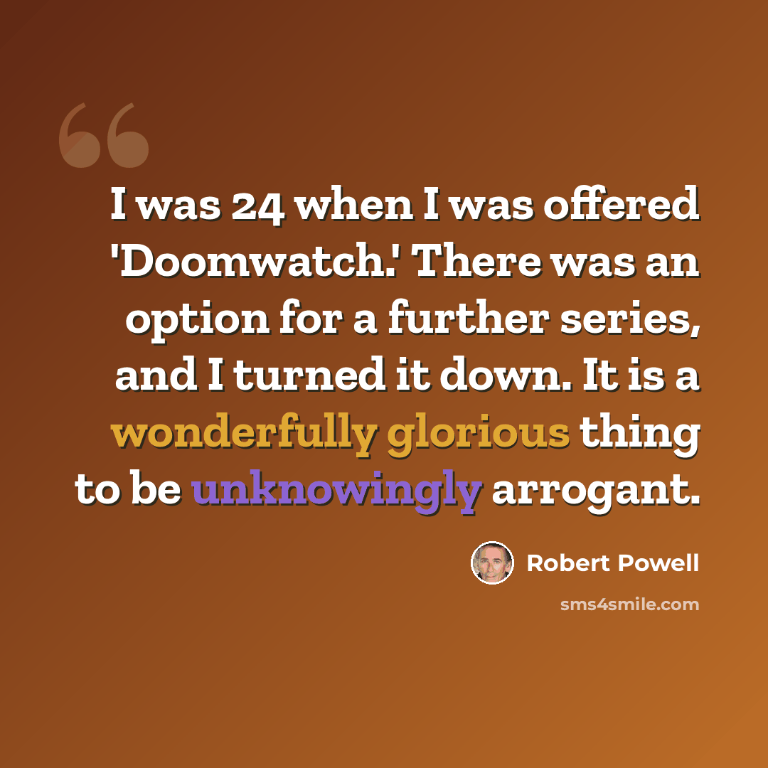 “I was 24 when I was offered 'Doomwatch.' There was an option for a further series, and I turned it down. It is a wonderfully glorious thing to be unknowingly arrogant.” quote by Robert Powell