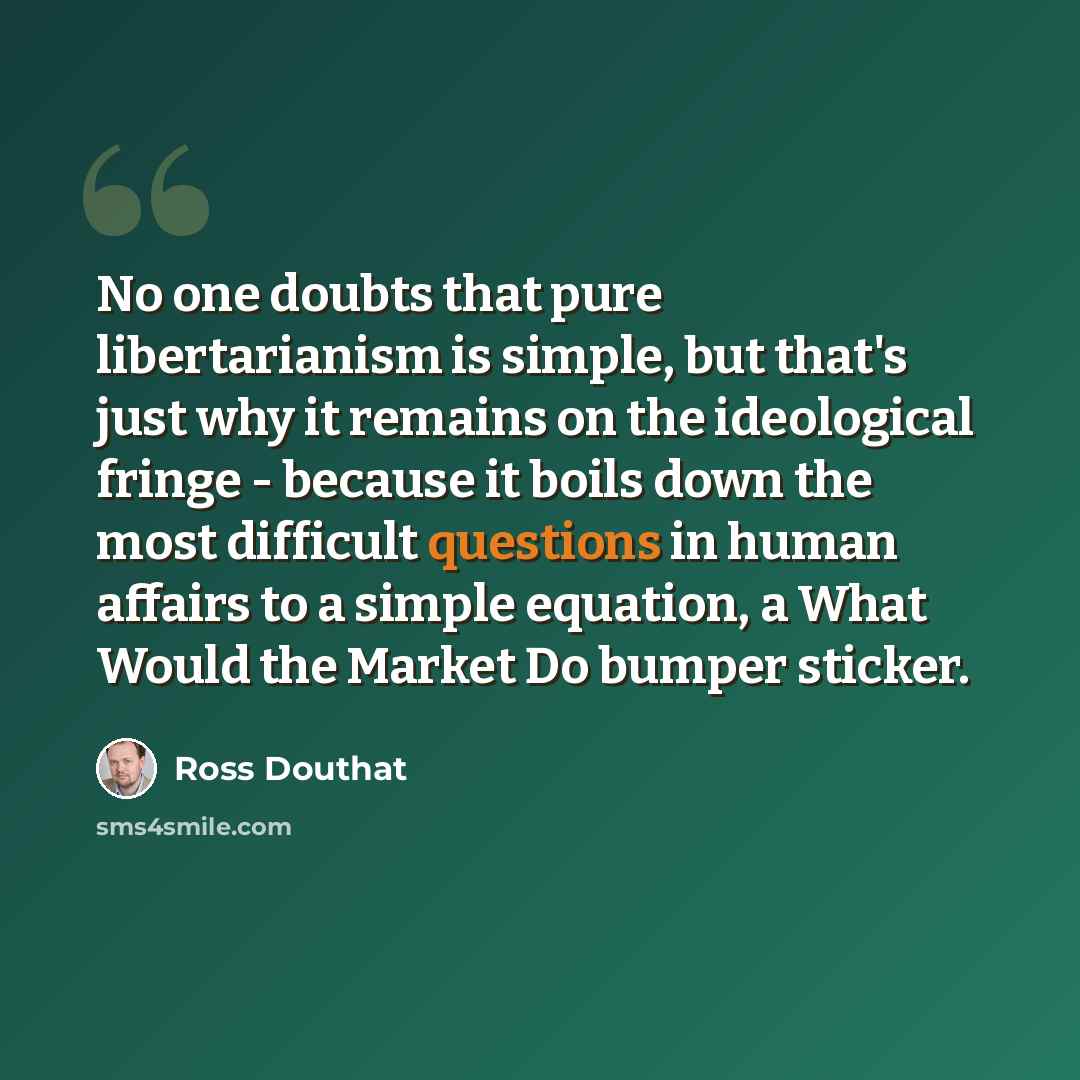 “No one doubts that pure libertarianism is simple, but that's just why it remains on the ideological fringe - because it boils down the most difficult questions in human affairs to a simple equation, a What Would the Market Do bumper sticker.” quote by Ross Douthat