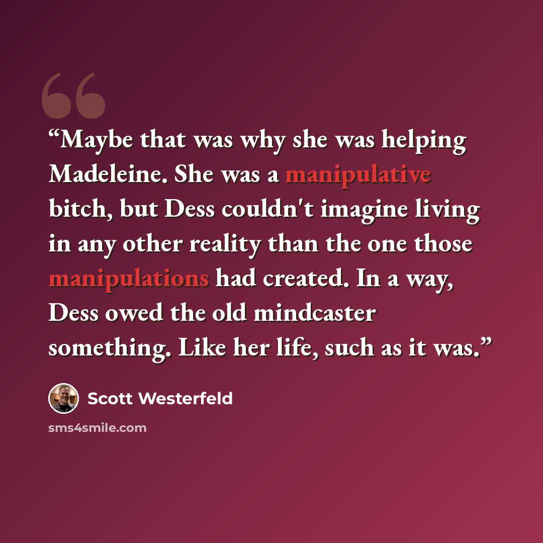 “Maybe that was why she was helping Madeleine. She was a manipulative bitch, but Dess couldn't imagine living in any other reality than the one those manipulations had created. In a way, Dess owed the old mindcaster something. Like her life, such as it was.” quote by Scott Westerfeld