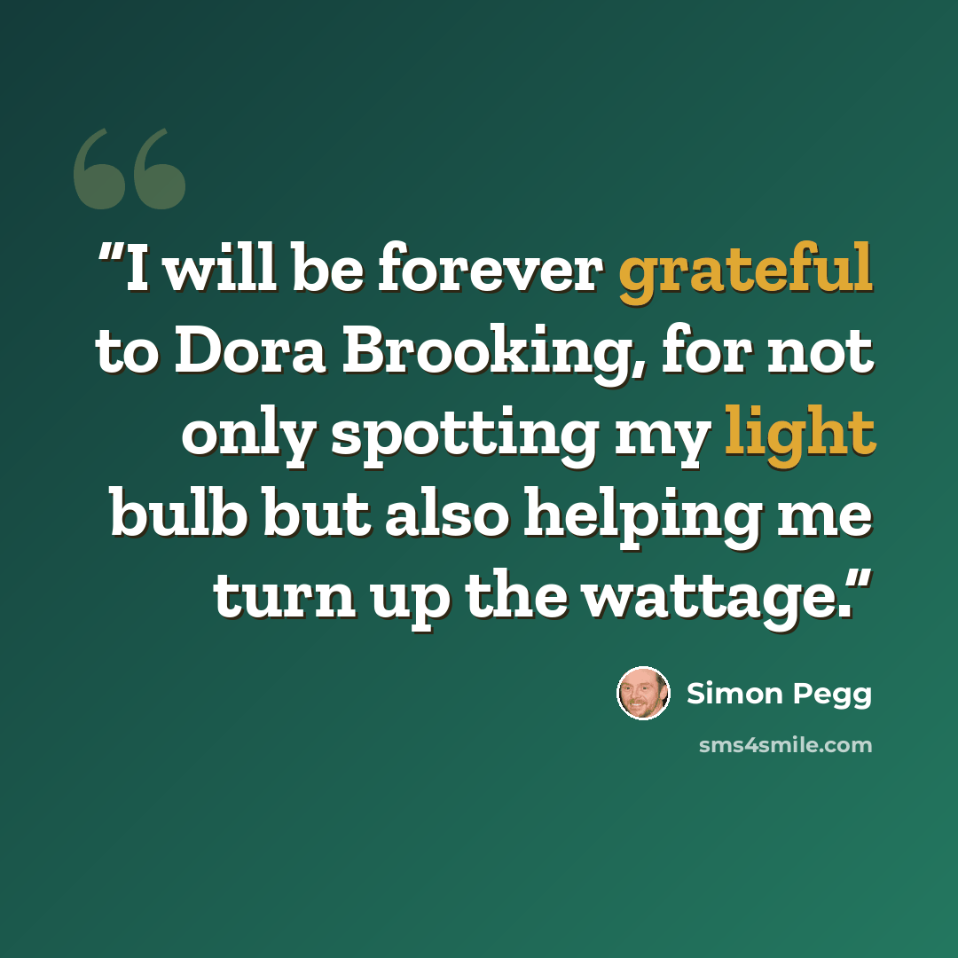 “I will be forever grateful to Dora Brooking, for not only spotting my light bulb but also helping me turn up the wattage.” quote by Simon Pegg