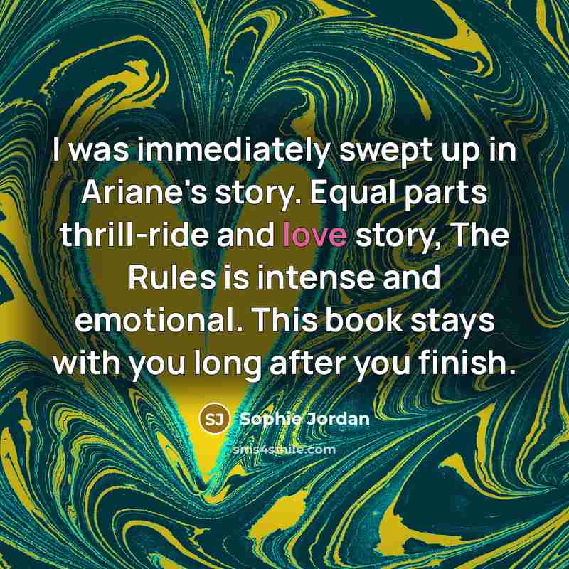 “I was immediately swept up in Ariane's story. Equal parts thrill-ride and love story, The Rules is intense and emotional. This book stays with you long after you finish.” quote by Sophie Jordan