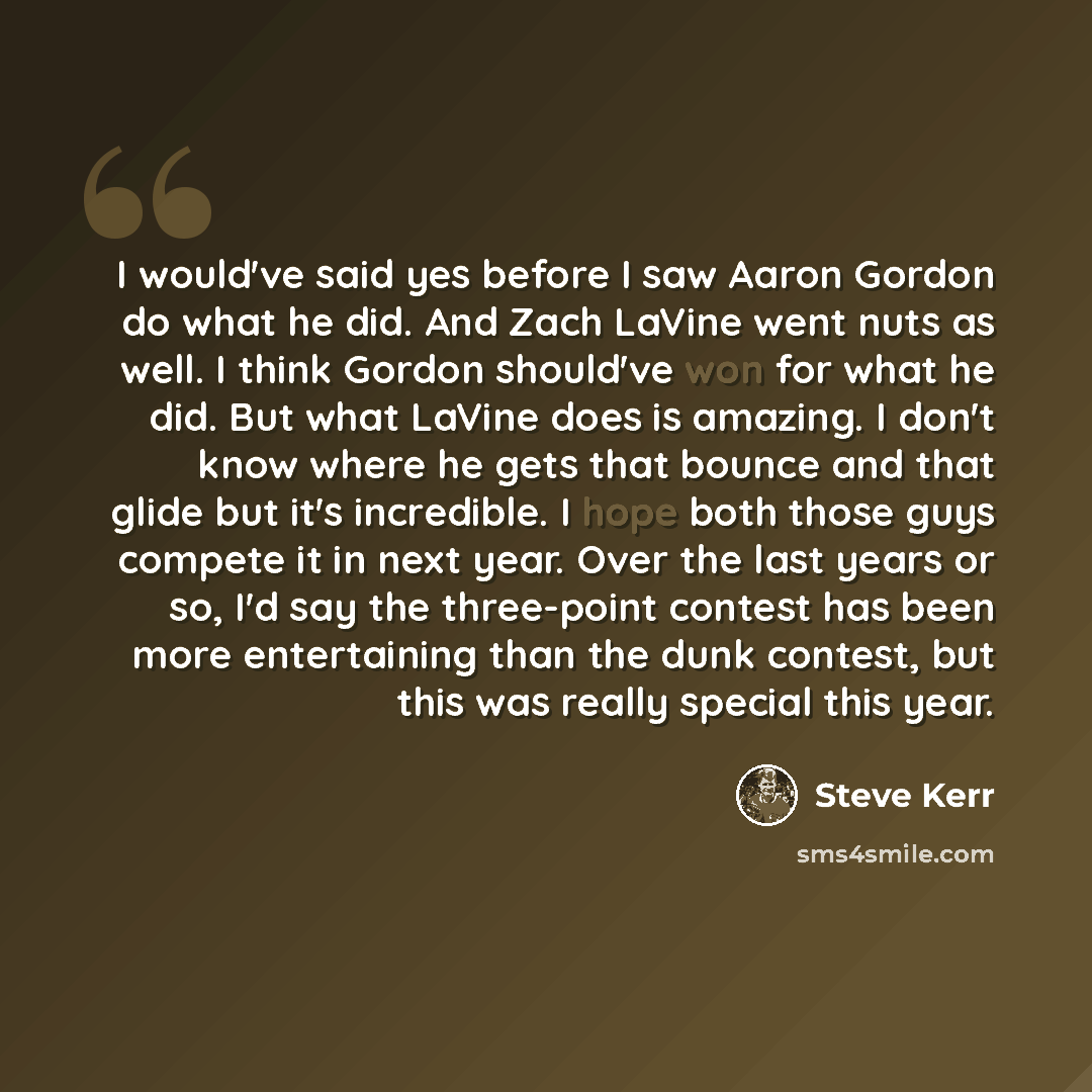 “I would've said yes before I saw Aaron Gordon do what he did. And Zach LaVine went nuts as well. I think Gordon should've won for what he did. But what LaVine does is amazing. I don't know where he gets that bounce and that glide but it's incredible. I hope both those guys compete it in next year…” quote by Steve Kerr