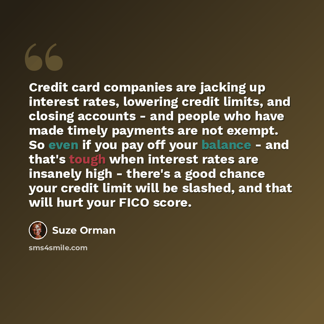 “Credit card companies are jacking up interest rates, lowering credit limits, and closing accounts - and people who have made timely payments are not exempt. So even if you pay off your balance - and that's tough when interest rates are insanely high - there's a good chance your credit limit will…” quote by Suze Orman