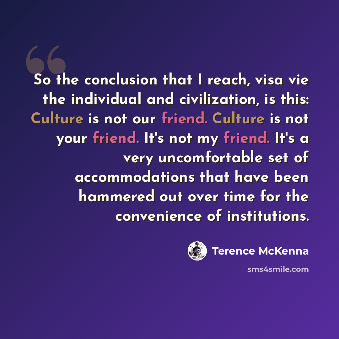 “So the conclusion that I reach, visa vie the individual and civilization, is this: Culture is not our friend. Culture is not your friend. It's not my friend. It's a very uncomfortable set of accommodations that have been hammered out over time for the convenience of institutions.” quote by Terence McKenna