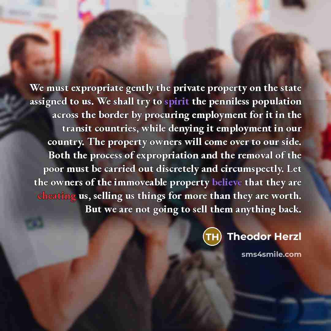 “We must expropriate gently the private property on the state assigned to us. We shall try to spirit the penniless population across the border by procuring employment for it in the transit countries, while denying it employment in our country. The property owners will come over to our side. Both…” quote by Theodor Herzl