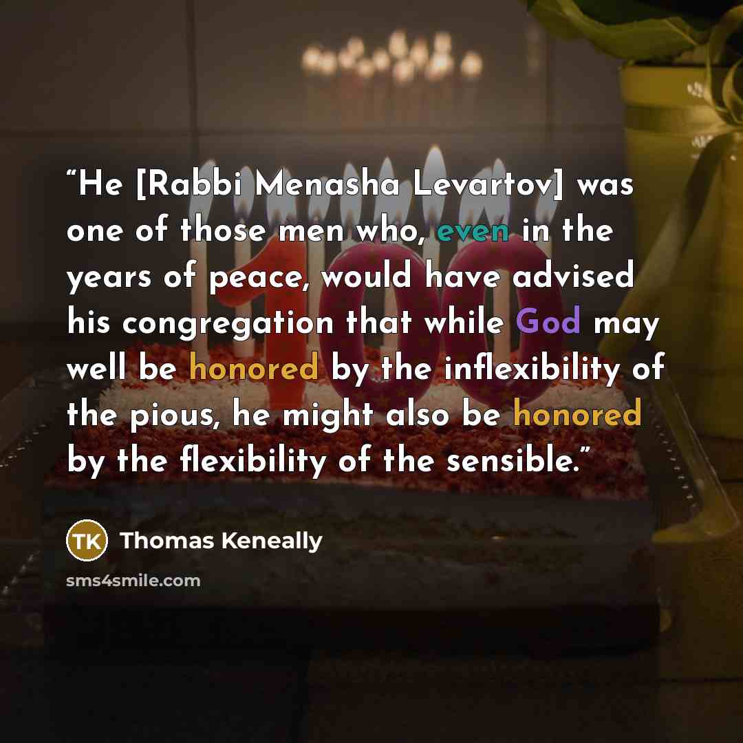 “He [Rabbi Menasha Levartov] was one of those men who, even in the years of peace, would have advised his congregation that while God may well be honored by the inflexibility of the pious, he might also be honored by the flexibility of the sensible.” quote by Thomas Keneally