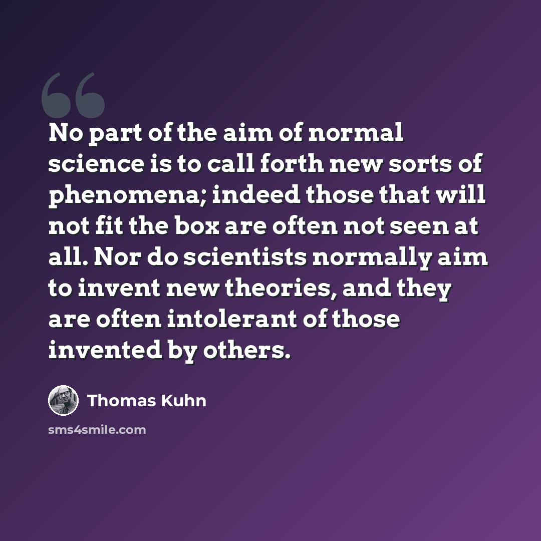“No part of the aim of normal science is to call forth new sorts of phenomena; indeed those that will not fit the box are often not seen at all. Nor do scientists normally aim to invent new theories, and they are often intolerant of those invented by others.” quote by Thomas Kuhn