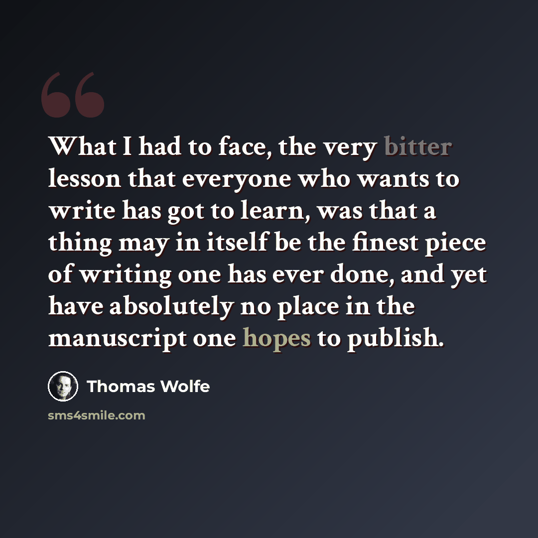 “What I had to face, the very bitter lesson that everyone who wants to write has got to learn, was that a thing may in itself be the finest piece of writing one has ever done, and yet have absolutely no place in the manuscript one hopes to publish.” quote by Thomas Wolfe