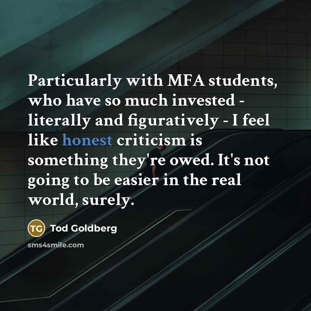 “Particularly with MFA students, who have so much invested - literally and figuratively - I feel like honest criticism is something they're owed. It's not going to be easier in the real world, surely.” quote by Tod Goldberg
