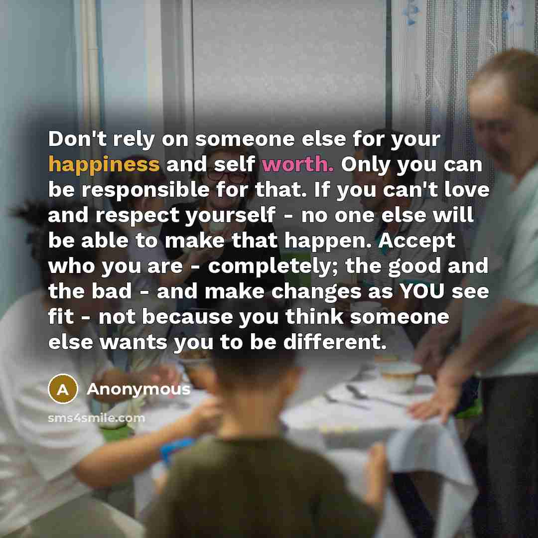 “Don't rely on someone else for your happiness and self worth. Only you can be responsible for that. If you can't love and respect yourself - no one else will be able to make that happen. Accept who you are - completely; the good and the bad - and make changes as YOU see fit - not because you think…” quote by Anonymous