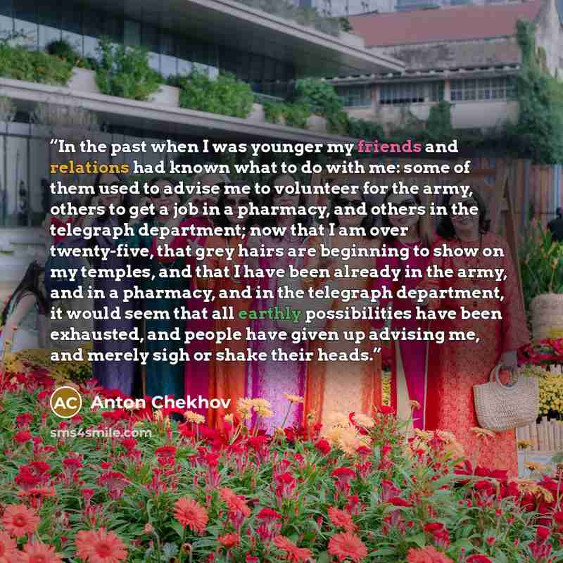 “In the past when I was younger my friends and relations had known what to do with me: some of them used to advise me to volunteer for the army, others to get a job in a pharmacy, and others in the telegraph department; now that I am over twenty-five, that grey hairs are beginning to show on my…” quote by Anton Chekhov