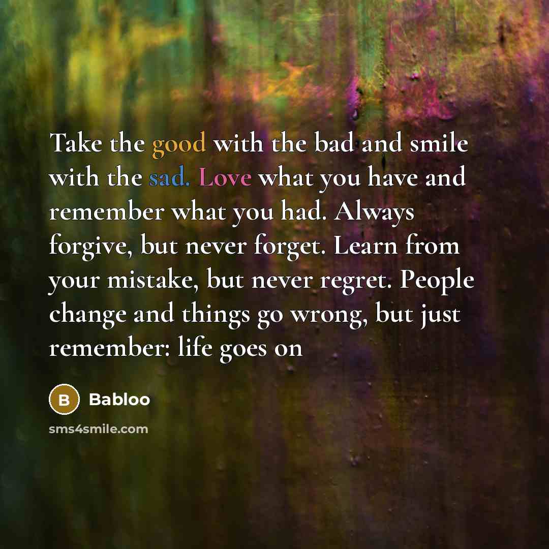 “Take the good with the bad and smile with the sad. Love what you have and remember what you had. Always forgive, but never forget. Learn from your mistake, but never regret. People change and things go wrong, but just remember: life goes on” quote by Babloo