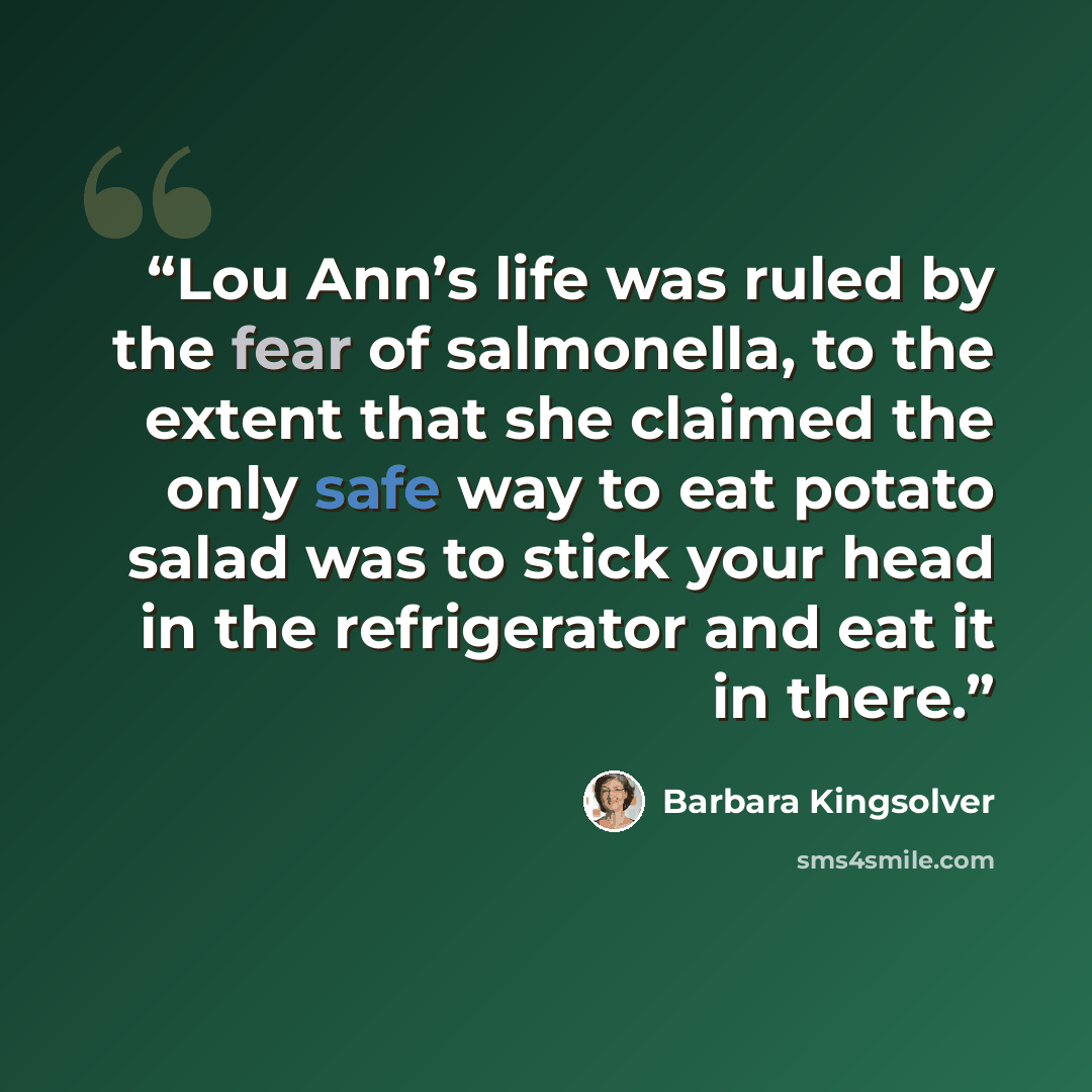 “Lou Ann’s life was ruled by the fear of salmonella, to the extent that she claimed the only safe way to eat potato salad was to stick your head in the refrigerator and eat it in there.” quote by Barbara Kingsolver