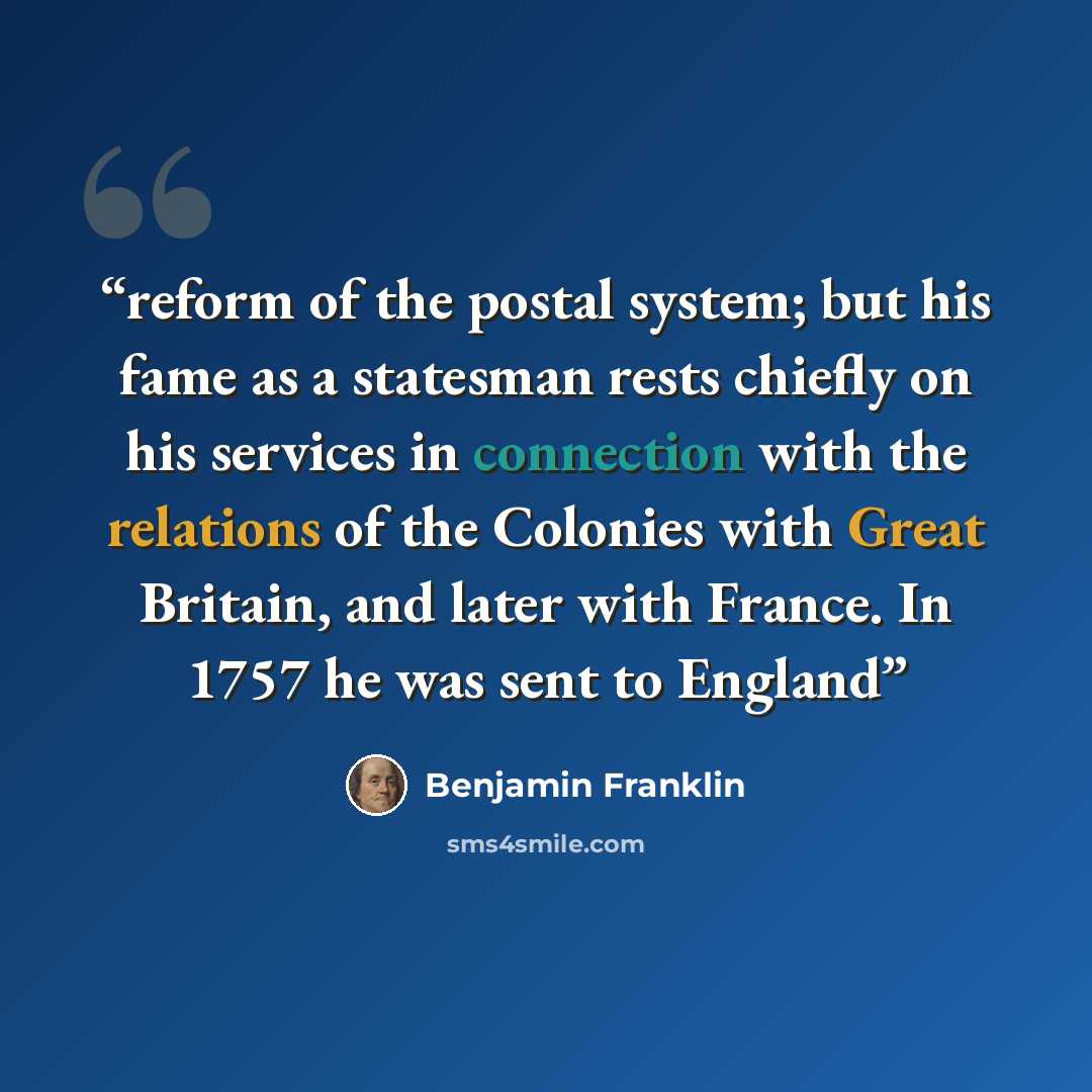 “reform of the postal system; but his fame as a statesman rests chiefly on his services in connection with the relations of the Colonies with Great Britain, and later with France. In 1757 he was sent to England” quote by Benjamin Franklin