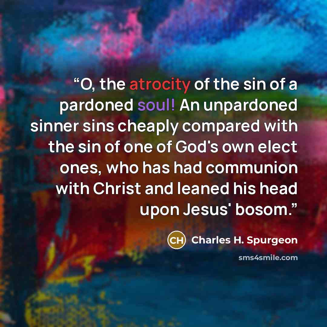 “O, the atrocity of the sin of a pardoned soul! An unpardoned sinner sins cheaply compared with the sin of one of God's own elect ones, who has had communion with Christ and leaned his head upon Jesus' bosom.” quote by Charles H. Spurgeon