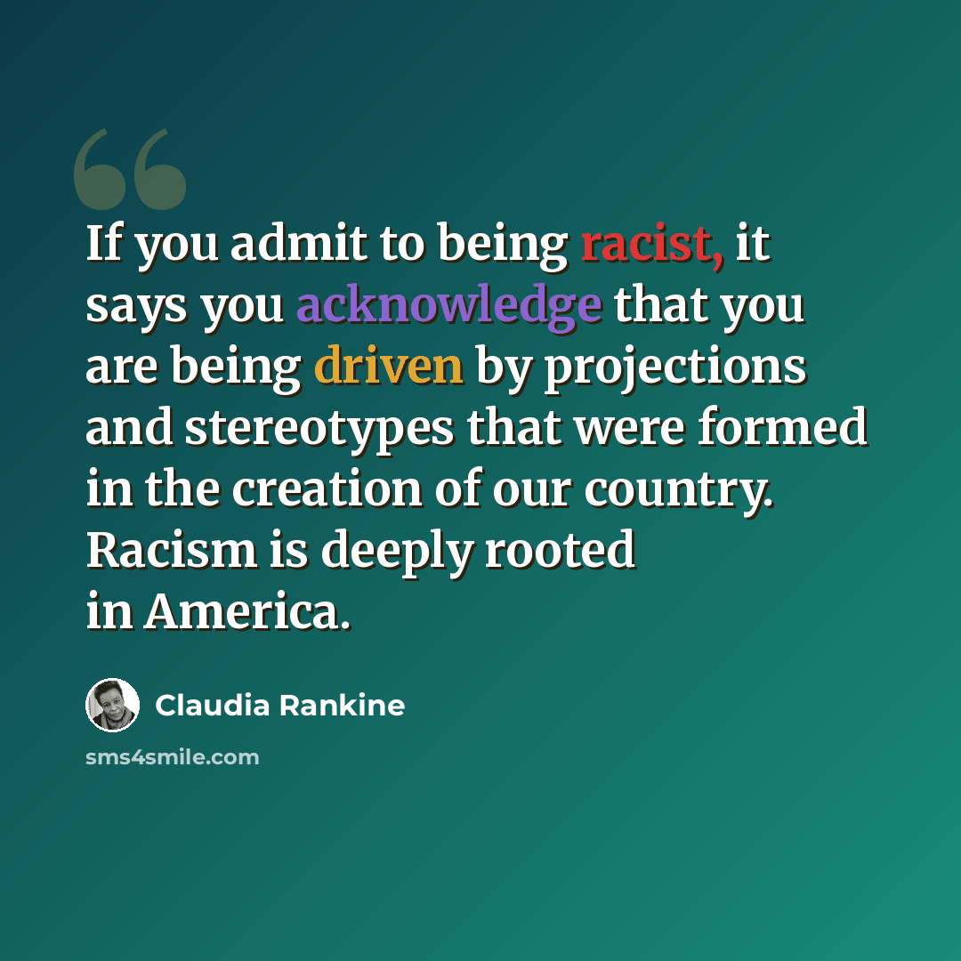 “If you admit to being racist, it says you acknowledge that you are being driven by projections and stereotypes that were formed in the creation of our country. Racism is deeply rooted in America.” quote by Claudia Rankine