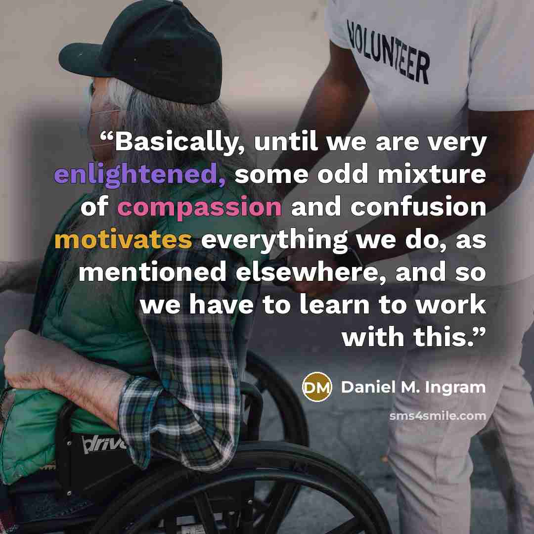 “Basically, until we are very enlightened, some odd mixture of compassion and confusion motivates everything we do, as mentioned elsewhere, and so we have to learn to work with this.” quote by Daniel M. Ingram