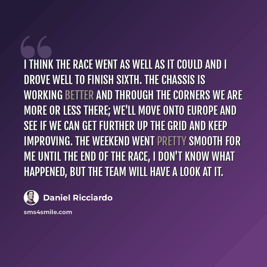 “I think the race went as well as it could and I drove well to finish sixth. The chassis is working better and through the corners we are more or less there; we'll move onto Europe and see if we can get further up the grid and keep improving. The weekend went pretty smooth for me until the end of…” quote by Daniel Ricciardo