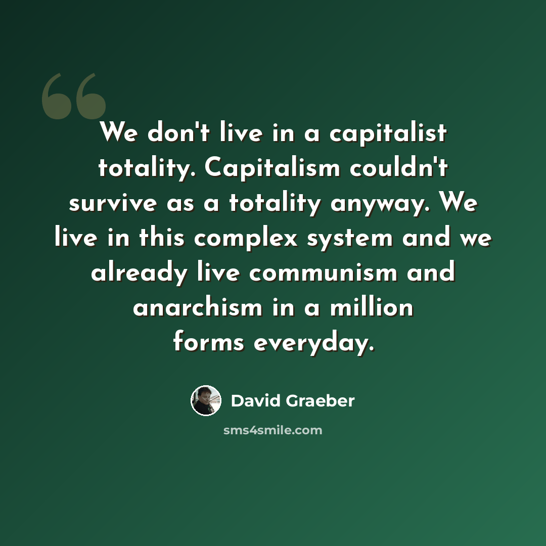 “We don't live in a capitalist totality. Capitalism couldn't survive as a totality anyway. We live in this complex system and we already live communism and anarchism in a million forms everyday.” quote by David Graeber