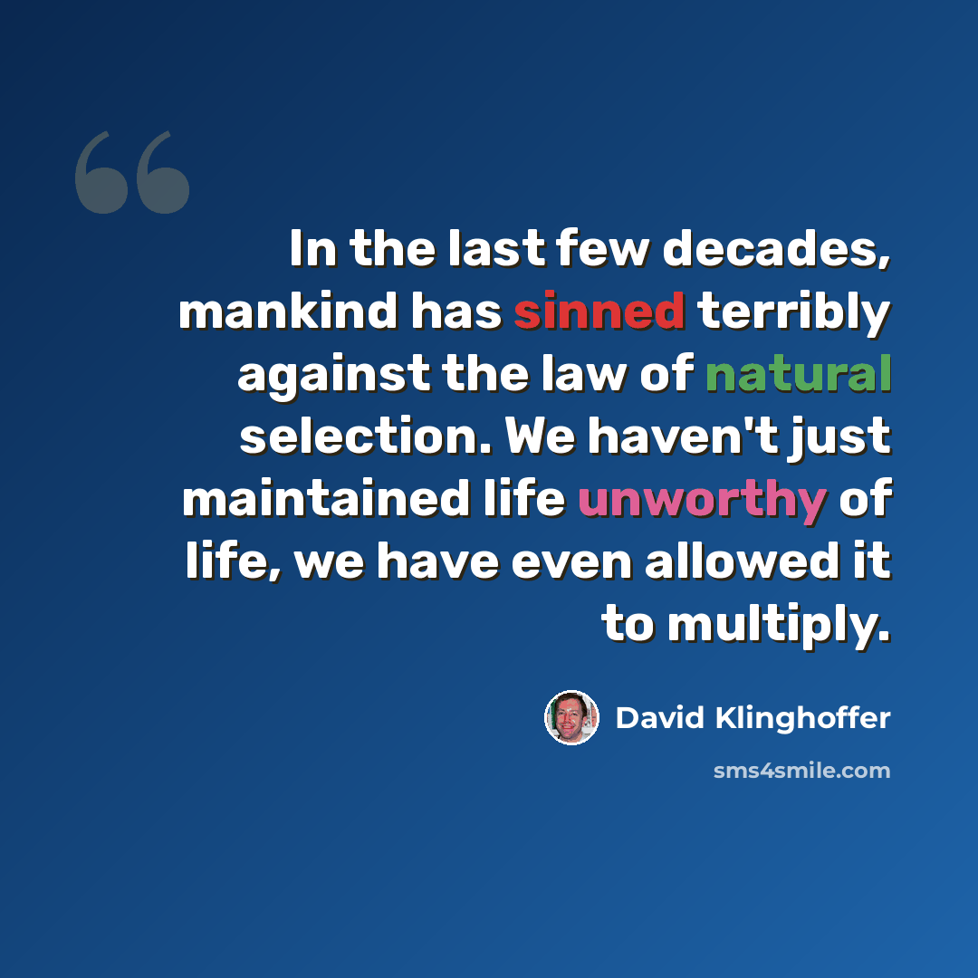 “In the last few decades, mankind has sinned terribly against the law of natural selection. We haven't just maintained life unworthy of life, we have even allowed it to multiply.” quote by David Klinghoffer