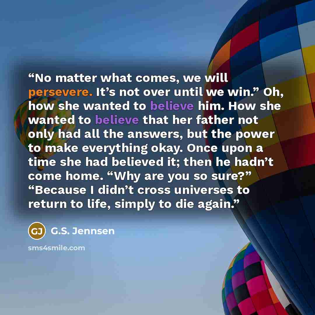 “No matter what comes, we will persevere. It’s not over until we win.” Oh, how she wanted to believe him. How she wanted to believe that her father not only had all the answers, but the power to make everything okay. Once upon a time she had believed it; then he hadn’t come home. “Why are you so…” quote by G.S. Jennsen