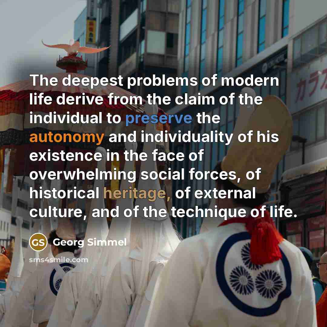 “The deepest problems of modern life derive from the claim of the individual to preserve the autonomy and individuality of his existence in the face of overwhelming social forces, of historical heritage, of external culture, and of the technique of life.” quote by Georg Simmel