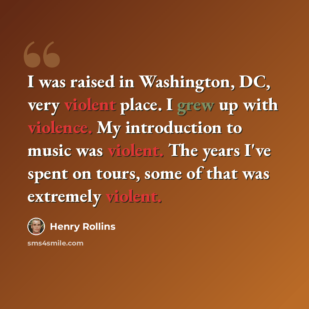 “I was raised in Washington, DC, very violent place. I grew up with violence. My introduction to music was violent. The years I've spent on tours, some of that was extremely violent.” quote by Henry Rollins
