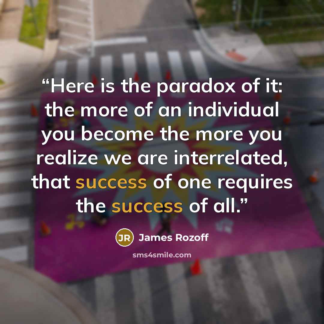 “Here is the paradox of it: the more of an individual you become the more you realize we are interrelated, that success of one requires the success of all.” quote by James Rozoff