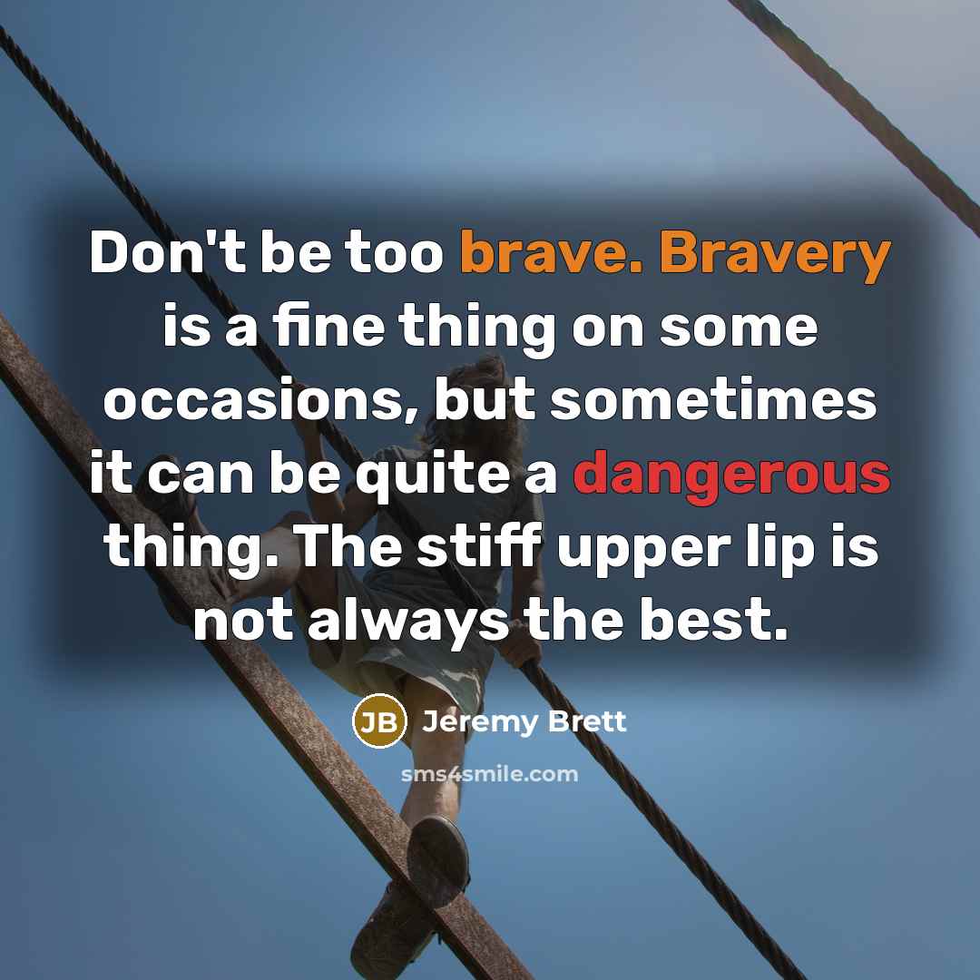 “Don't be too brave. Bravery is a fine thing on some occasions, but sometimes it can be quite a dangerous thing. The stiff upper lip is not always the best.” quote by Jeremy Brett