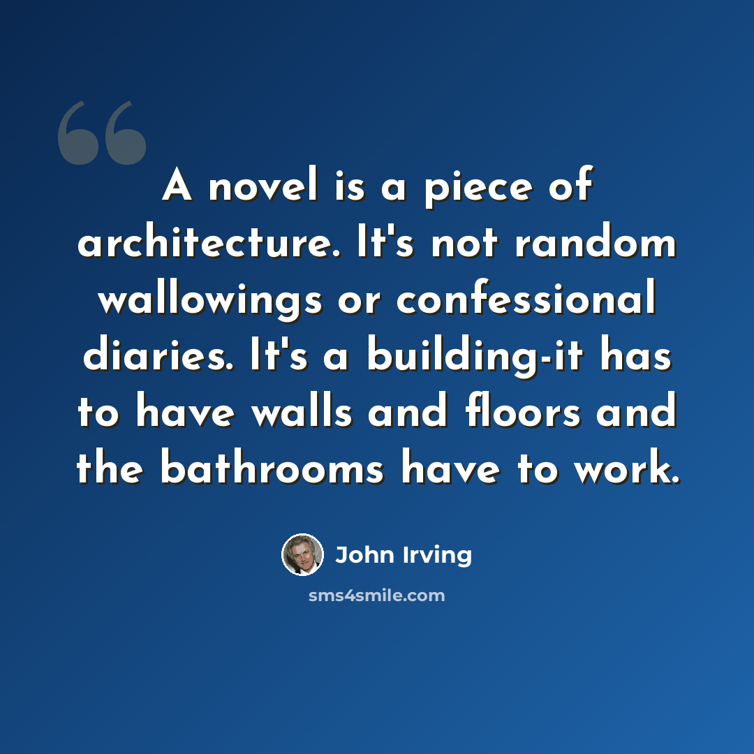“A novel is a piece of architecture. It's not random wallowings or confessional diaries. It's a building-it has to have walls and floors and the bathrooms have to work.” quote by John Irving