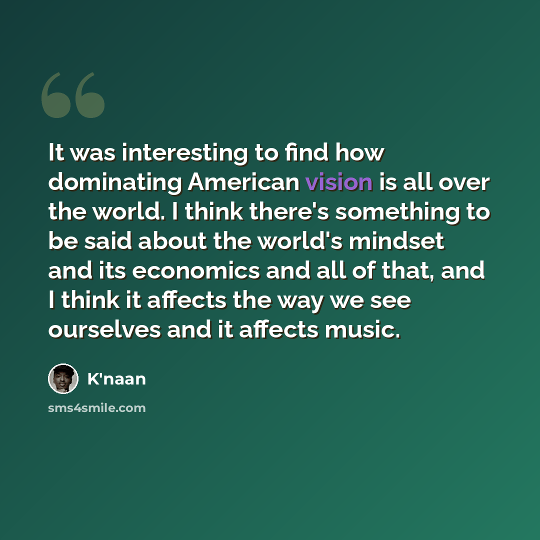 “It was interesting to find how dominating American vision is all over the world. I think there's something to be said about the world's mindset and its economics and all of that, and I think it affects the way we see ourselves and it affects music.” quote by K'naan