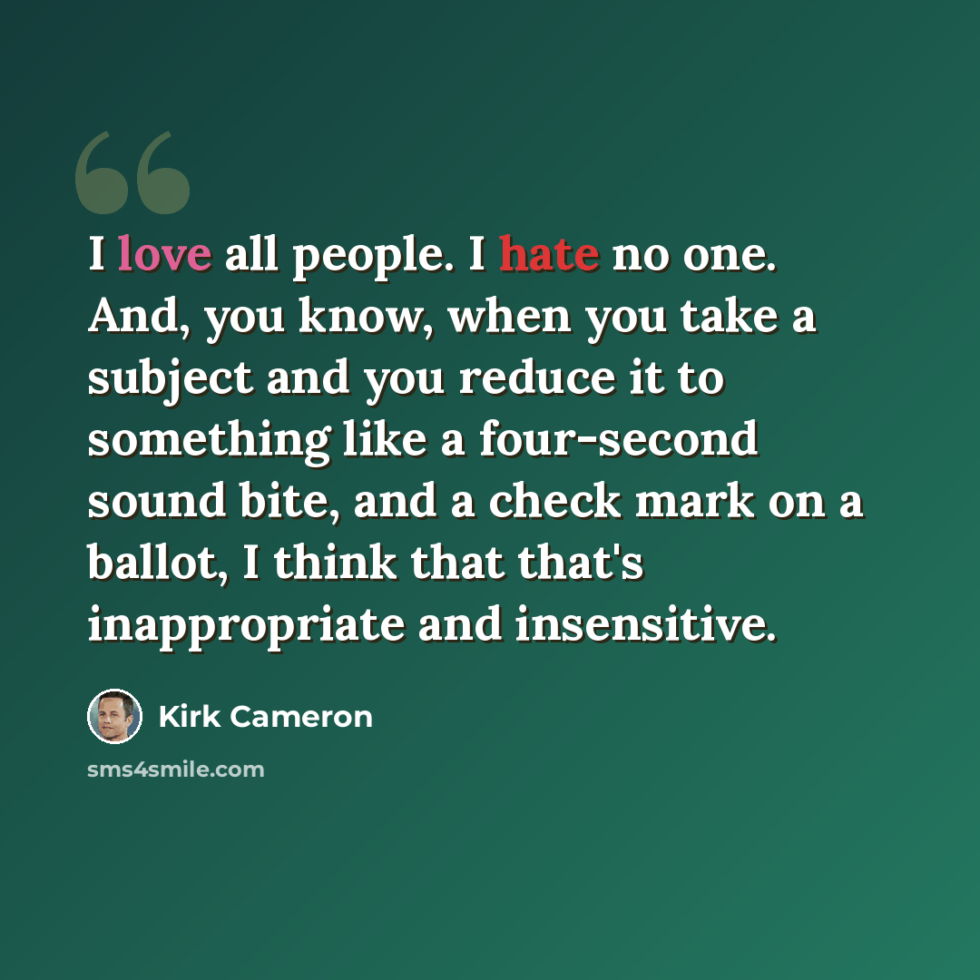 “I love all people. I hate no one. And, you know, when you take a subject and you reduce it to something like a four-second sound bite, and a check mark on a ballot, I think that that's inappropriate and insensitive.” quote by Kirk Cameron