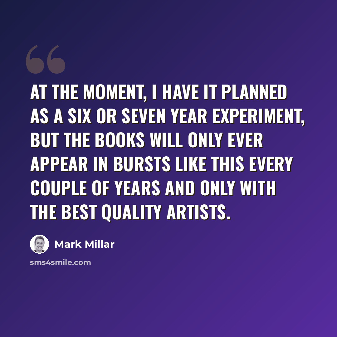 “At the moment, I have it planned as a six or seven year experiment, but the books will only ever appear in bursts like this every couple of years and only with the best quality artists.” quote by Mark Millar