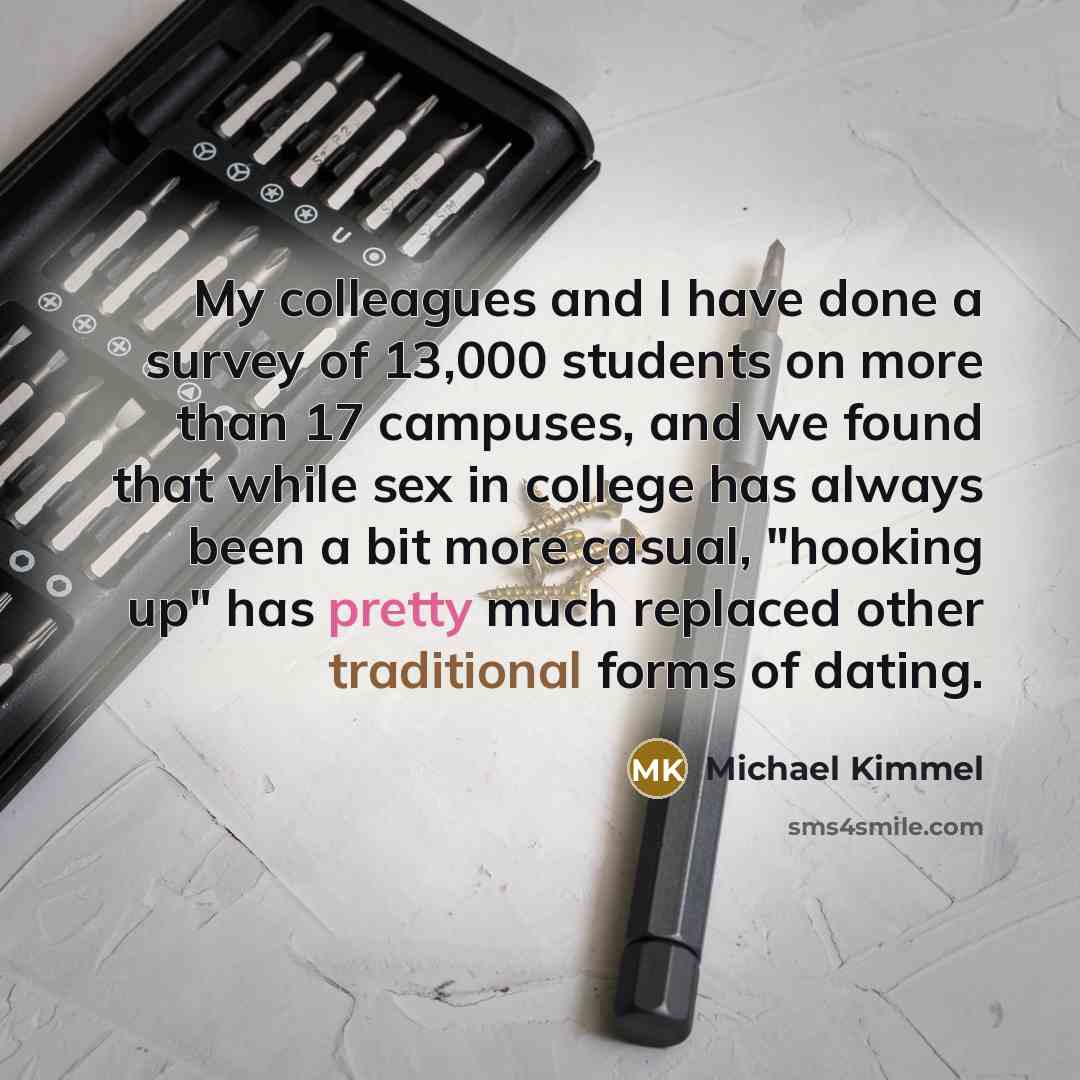 “My colleagues and I have done a survey of 13,000 students on more than 17 campuses, and we found that while sex in college has always been a bit more casual, "hooking up" has pretty much replaced other traditional forms of dating.” quote by Michael Kimmel