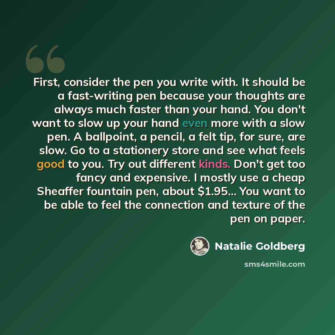 “First, consider the pen you write with. It should be a fast-writing pen because your thoughts are always much faster than your hand. You don't want to slow up your hand even more with a slow pen. A ballpoint, a pencil, a felt tip, for sure, are slow. Go to a stationery store and see what feels…” quote by Natalie Goldberg