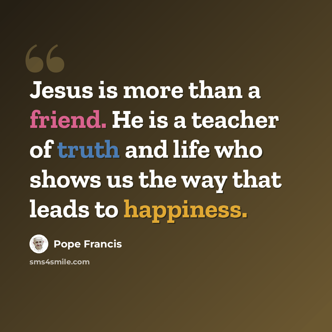 “Jesus is more than a friend. He is a teacher of truth and life who shows us the way that leads to happiness.” quote by Pope Francis