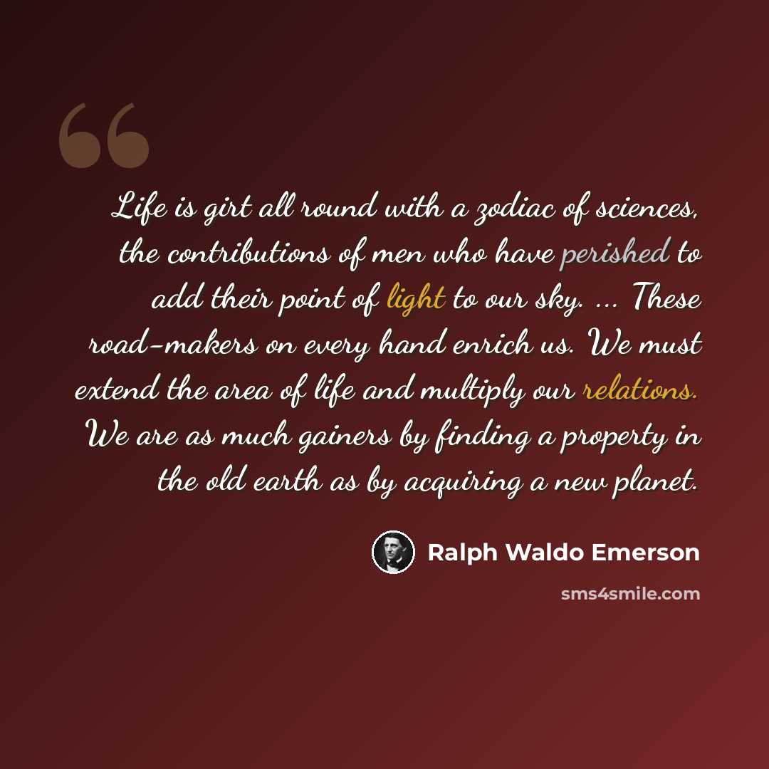 “Life is girt all round with a zodiac of sciences, the contributions of men who have perished to add their point of light to our sky. ... These road-makers on every hand enrich us. We must extend the area of life and multiply our relations. We are as much gainers by finding a property in the old…” quote by Ralph Waldo Emerson