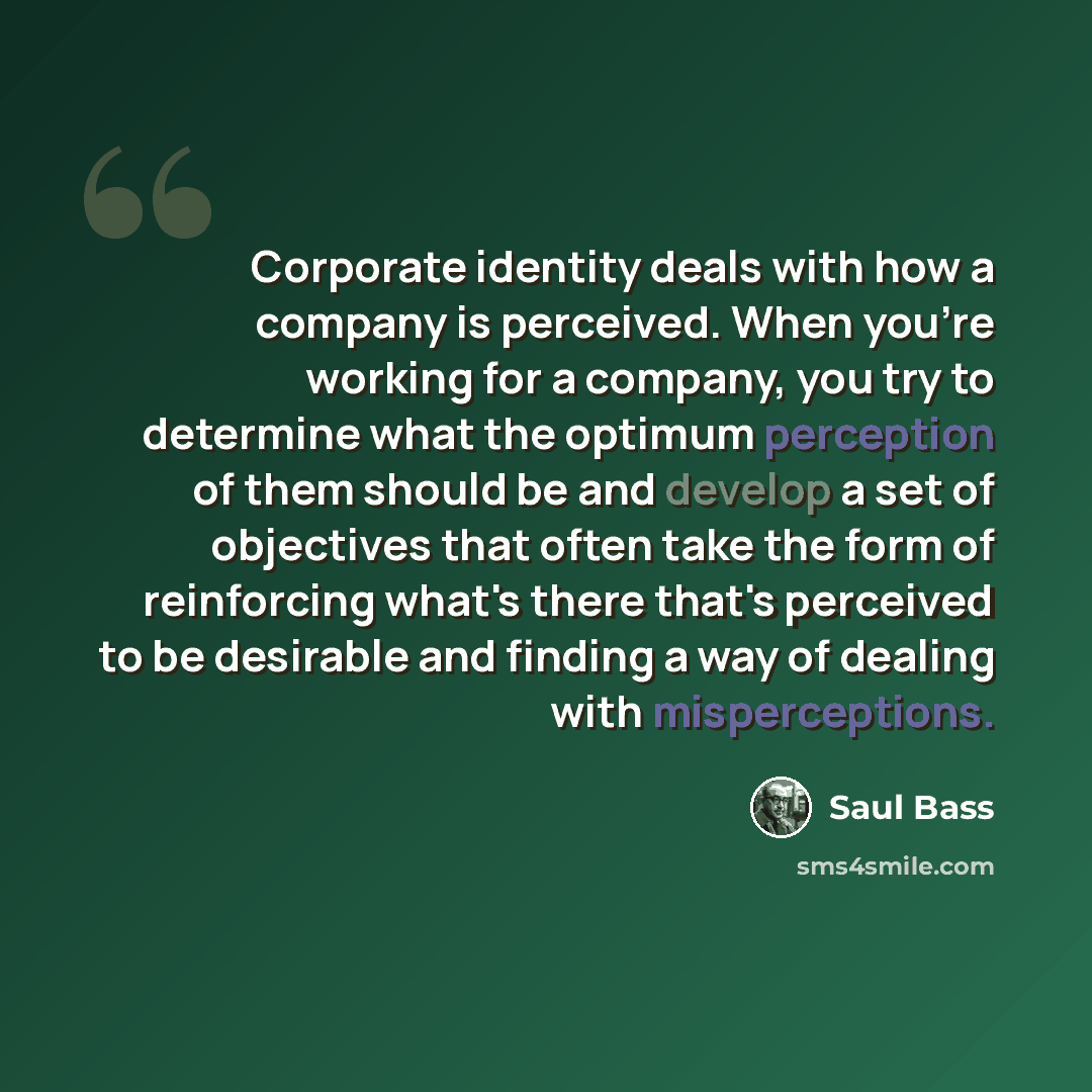 “Corporate identity deals with how a company is perceived. When you're working for a company, you try to determine what the optimum perception of them should be and develop a set of objectives that often take the form of reinforcing what's there that's perceived to be desirable and finding a way of…” quote by Saul Bass