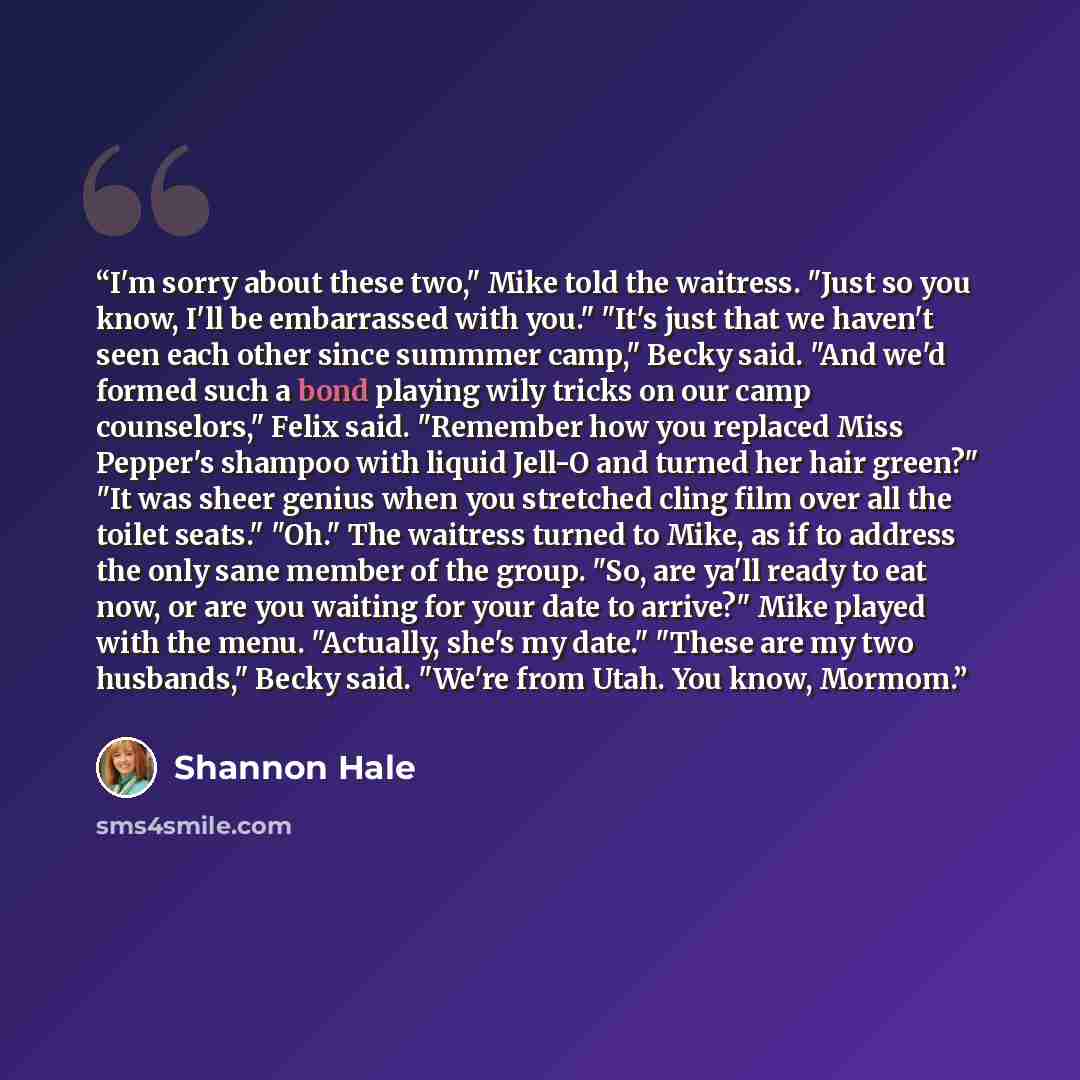 “I'm sorry about these two," Mike told the waitress. "Just so you know, I'll be embarrassed with you." "It's just that we haven't seen each other since summmer camp," Becky said. "And we'd formed such a bond playing wily tricks on our camp counselors," Felix said. "Remember how you replaced Miss…” quote by Shannon Hale